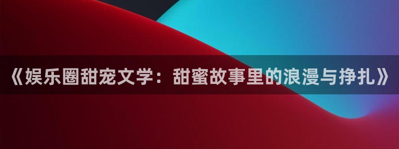 富邦娱乐：《娱乐圈甜宠文学：甜蜜故事里的浪漫与挣扎》